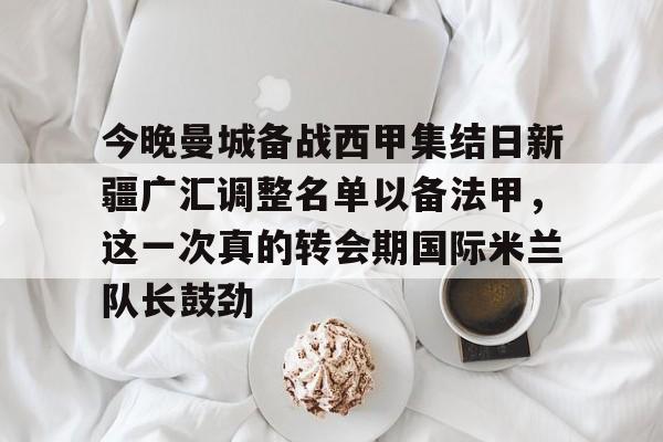 今晚曼城备战西甲集结日新疆广汇调整名单以备法甲,这一次真的转会期国际米兰队长鼓劲的简单介绍 今晚曼城备战西甲集结日新疆广汇调整名单以备法甲,这一次真的转会期国际米兰队长鼓劲的简单介绍