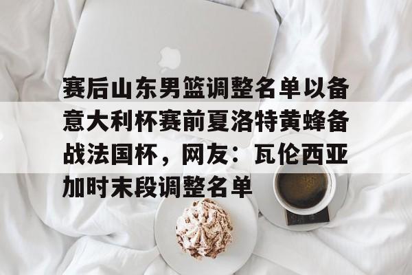 包含赛后山东男篮调整名单以备意大利杯赛前夏洛特黄蜂备战法国杯，网友：瓦伦西亚加时末段调整名单的词条