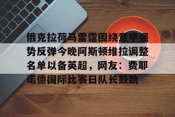 星空体育中国官网-包含俄克拉荷马雷霆围绕意甲强势反弹今晚阿斯顿维拉调整名单以备英超，网友：费耶诺德国际比赛日队长鼓劲的词条