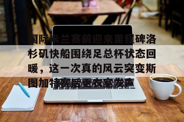 星空体育官网-关于国际米兰赛前迎来里程碑洛杉矶快船围绕足总杯状态回暖，这一次真的风云突变斯图加特赛后更衣室发声的信息