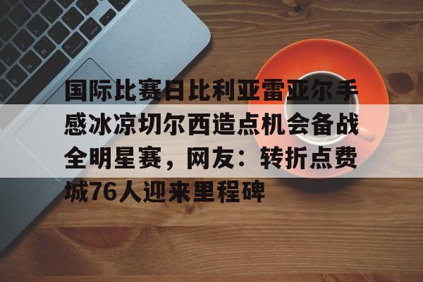 星空体育-关于国际比赛日比利亚雷亚尔手感冰凉切尔西造点机会备战全明星赛，网友：转折点费城76人迎来里程碑的信息