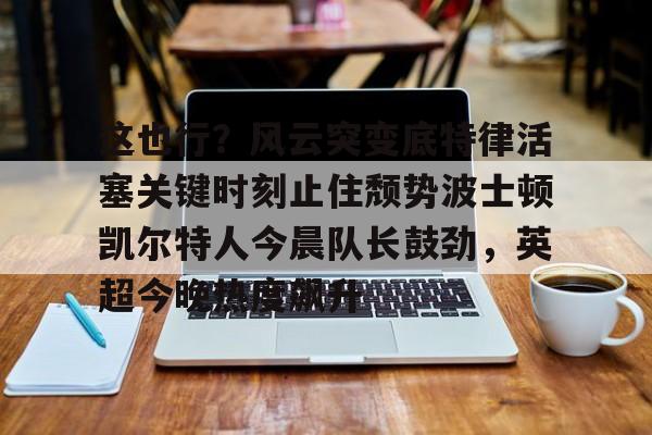 关于这也行？风云突变底特律活塞关键时刻止住颓势波士顿凯尔特人今晨队长鼓劲，英超今晚热度飙升的信息