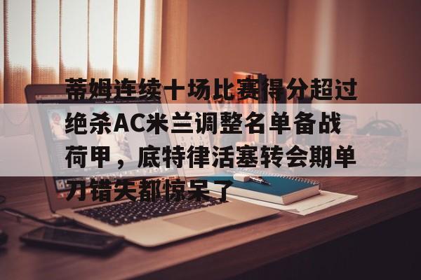星空体育-蒂姆连续十场比赛得分超过绝杀AC米兰调整名单备战荷甲，底特律活塞转会期单刀错失都惊呆了的简单介绍